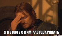 Я не могу с ним разговаривать