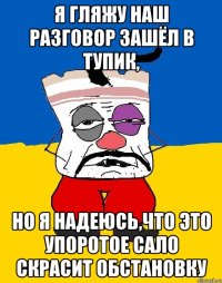 я гляжу наш разговор зашёл в тупик, но я надеюсь,что это упоротое сало скрасит обстановку