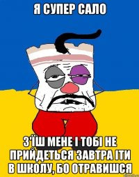 я супер сало з'їш мене і тобі не прийдеться завтра іти в школу, бо отравишся