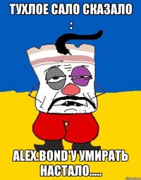 тухлое сало сказало : alex.bond'у умирать настало.....