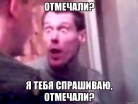 отмечали? я тебя спрашиваю, отмечали?