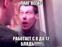 ланг вегас работает с 8 до 12 блядь!!!