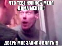 что тебе нужно у меня дома мент!!! дверь мне запили блять!!!