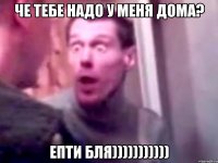 че тебе надо у меня дома? епти бля)))))))))))