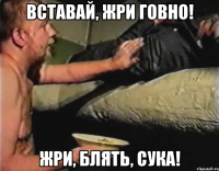 вставай, жри говно! жри, блять, сука!