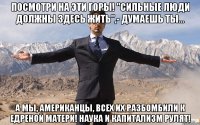 посмотри на эти горы! "сильные люди должны здесь жить",- думаешь ты... а мы, американцы, всех их разбомбили к едреной матери! наука и капитализм рулят!