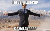 ты вернешься? к ахмеду???