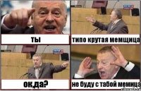 ты типо крутая мемщица ок,да? не буду с табой мемица