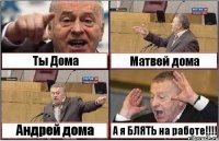 Ты Дома Матвей дома Андрей дома А я БЛЯТЬ на работе!!!