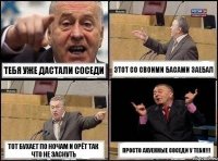 тебя уже дастали соседи этот со своими басами заебал тот бухает по ночам и орёт так что не заснуть просто ахуенные соседи у тебя!!!