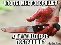 что ты мне говоришь? два за четверть поставишь?