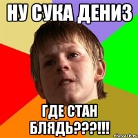 ну сука дениз где стан блядь???!!!