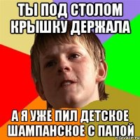 ты под столом крышку держала а я уже пил детское шампанское с папой