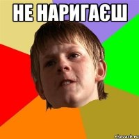 не наригаєш 