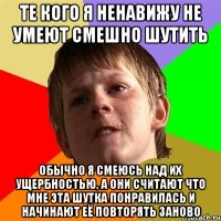 те кого я ненавижу не умеют смешно шутить обычно я смеюсь над их ущербностью, а они считают что мне эта шутка понравилась и начинают её повторять заново