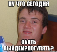 ну что сегодня обять выйдем?погулять?