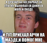 я дрочил на неё,порвал ей глотку, выкопал ей днину в жопе и пизде и тут приехал арчи на мазде,и помог мне