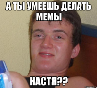 а ты умеешь делать мемы настя??