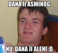 dana îi asminog nu, dana îi aleni :d