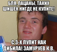 бля, пацаны, таких шишек нигде не купите! с 3-х лупит как дибила! замуруев к.в.