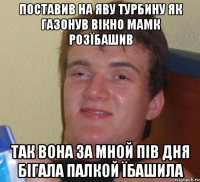 поставив на яву турбину як газонув вікно мамк розїбашив так вона за мной пів дня бігала палкой їбашила