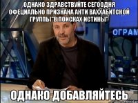 однако здравствуйте сегоодня офециально признана анти ваххабитской группы"в поисках истины" однако добавляйтесь