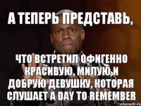 А теперь представь, Что встретил офигенно красивую, милую и добрую девушку, которая слушает A Day to Remember