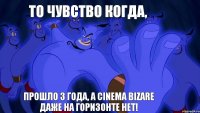 то чувство когда, прошло 3 года, а cinema bizare даже на горизонте нет!