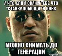 а что, ели я скажу тебе, что "ставку помощи" в 99кк можно снимать до генерации