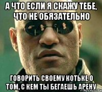 а что если я скажу тебе, что не обязательно говорить своему котьке о том, с кем ты бегаешь арену