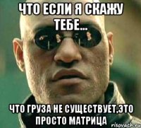 что если я скажу тебе... что груза не существует,это просто матрица