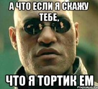 а что если я скажу тебе, что я тортик ем