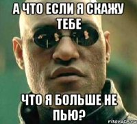 а что если я скажу тебе что я больше не пью?