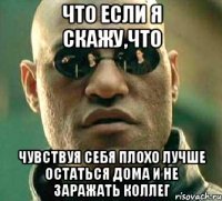 что если я скажу,что чувствуя себя плохо лучше остаться дома и не заражать коллег