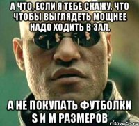 а что, если я тебе скажу, что чтобы выглядеть мощнее надо ходить в зал, а не покупать футболки s и m размеров