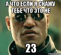 а что если я скажу тебе что это не 23