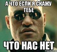 а что если я скажу тебе что нас нет