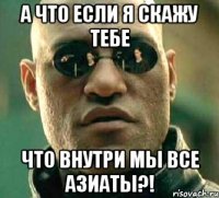 а что если я скажу тебе что внутри мы все азиаты?!