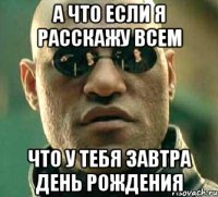 а что если я расскажу всем что у тебя завтра день рождения