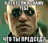 а что если я скажу тебе что ты председ?