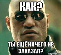 как? ты ещё ничего не заказал?