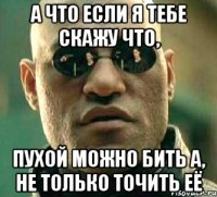 а что если я тебе скажу что, пухой можно бить а, не только точить её