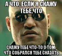 а что, если я скажу тебе,что скажу тебе что-то о том, что собрался тебе сказать