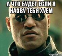 а что будет если я назву тебя хуем 