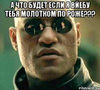 а что будет если я вйебу тебя молотком по роже??? 