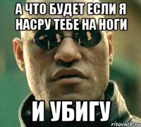 а что будет если я насру тебе на ноги и убигу