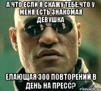 а что если я скажу тебе,что у меня есть знакомая девушка елающая 300 повторений в день на пресс?