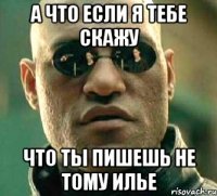 а что если я тебе скажу что ты пишешь не тому илье