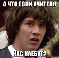 а что если учителя нас наебут?