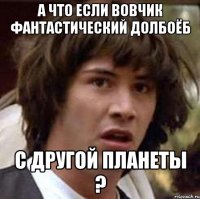 а что если вовчик фантастический долбоёб с другой планеты ?